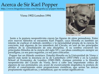 Acerca de Sir Karl Popper
http://www.biografiasyvidas.com/biografia/p/popper.htmhttp
Viena 1902-Londres 1994
Junto a la postura neopositivista crecen las figuras de otros pensadores. Entre
esos nuevos filósofos se encuentra Karl Popper, cuya filosofía es también un
intento de explicar el método científico y la racionalidad propia de la ciencia. Se
convierte, tras algunos de los miembros del Círculo, en uno de los principales
artífices de la consolidación de esta disciplina. A su sombra crecieron los
principales filósofos de la ciencia del siglo XX y sus ideas constituyen siempre un
paradigma, ya sea para seguirlas, ya sea para criticarlas.
Popper fue un filósofo austriaco. Estudió filosofía en la Universidad de Viena y
ejerció más tarde la docencia en la de Canterbury (1937-1945) y en la London
School of Economics de Londres (1949-1969). Aunque próximo a la filosofía
neopositivista del Círculo de Viena, llevó a cabo una importante crítica de
algunos de sus postulados; así, acusó de excesivamente dogmática la postura de
dividir el conocimiento entre proposiciones científicas, que serían las únicas
propiamente significativas, y metafísicas, que no serían significativas.
 