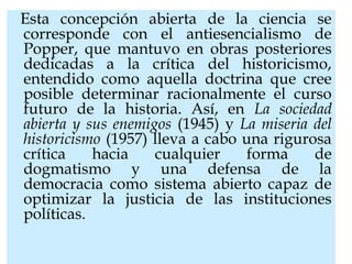 Esta concepción abierta de la ciencia se
corresponde con el antiesencialismo de
Popper, que mantuvo en obras posteriores
dedicadas a la crítica del historicismo,
entendido como aquella doctrina que cree
posible determinar racionalmente el curso
futuro de la historia. Así, en La sociedad
abierta y sus enemigos (1945) y La miseria del
historicismo (1957) lleva a cabo una rigurosa
crítica hacia cualquier forma de
dogmatismo y una defensa de la
democracia como sistema abierto capaz de
optimizar la justicia de las instituciones
políticas.
 