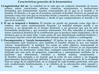 Características generales de la hermenéutica
1.Lingüisticidad del ser. La realidad no es más que un conjunto heredado de textos,
relatos, mitos, narraciones, saberes, creencias, monumentos e instituciones
heredados que fundamentan nuestro conocimiento de lo que es el mundo y el
hombre. El mundo, y lo que en él acontece, incluido el hombre (Dasein), no puede ser
pensado como una cosa que se encuentra frente a nosotros, sino como nuestra propia
ubicación, el lugar donde habitamos y desde el que comprendemos el mundo y lo
que en él acontece.
2. El ser es temporal e histórico. El mundo no puede ser pensado como algo fijo o
estático, sino como continuamente fluyente. La realidad siempre remite a un
proceso, a un desarrollo en el tiempo (historia), a un proyecto que nos ha sido
transmitido (tradición) y que nosotros retomamos. Por ello, entender el mundo es
tomar conciencia histórica de la vertebración que se produce entre tradiciones y de la
distancia que se da entre ellas. Como parte de una determinada realidad histórica y
procesual, nuestra visión del mundo será siempre parcial, relativa y contingente.
3. Precomprensión y "círculo hermenéutico“. El hecho de que no sólo los objetos de
conocimiento sean históricos, sino también el hombre mismo lo sea, nos impide
valorar "neutralmente" la realidad. No existe un saber objetivo, transparente ni
desinteresado sobre el mundo. Tampoco el ser humano (Dasein) es un espectador
imparcial de los fenómenos. Antes bien, cualquier conocimiento de las cosas viene
mediado por una serie de prejuicios, expectativas y presupuestos recibidos de la
tradición que determinan, orientan y limitan nuestra comprensión.
El hombre está arrojado a un mundo que le surte de una cultura y un lenguaje
determinados (facticidad) que delimita y manipula su conocimiento de la realidad.
Ésta no surge de la subjetividad, no es original de cada hombre particular, sino que
está condicionada históricamente, y se vertebra en la articulación entre pasado y
futuro, esto es, en el diálogo entre tradiciones.
 