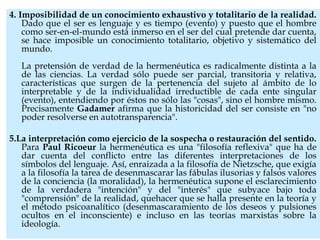 4. Imposibilidad de un conocimiento exhaustivo y totalitario de la realidad.
Dado que el ser es lenguaje y es tiempo (evento) y puesto que el hombre
como ser-en-el-mundo está inmerso en el ser del cual pretende dar cuenta,
se hace imposible un conocimiento totalitario, objetivo y sistemático del
mundo.
La pretensión de verdad de la hermenéutica es radicalmente distinta a la
de las ciencias. La verdad sólo puede ser parcial, transitoria y relativa,
características que surgen de la pertenencia del sujeto al ámbito de lo
interpretable y de la individualidad irreductible de cada ente singular
(evento), entendiendo por éstos no sólo las "cosas", sino el hombre mismo.
Precisamente Gadamer afirma que la historicidad del ser consiste en "no
poder resolverse en autotransparencia".
5.La interpretación como ejercicio de la sospecha o restauración del sentido.
Para Paul Ricoeur la hermenéutica es una "filosofía reflexiva" que ha de
dar cuenta del conflicto entre las diferentes interpretaciones de los
símbolos del lenguaje. Así, enraizada a la filosofía de Nietzsche, que exigía
a la filosofía la tarea de desenmascarar las fábulas ilusorias y falsos valores
de la conciencia (la moralidad), la hermenéutica supone el esclarecimiento
de la verdadera "intención" y del "interés" que subyace bajo toda
"comprensión" de la realidad, quehacer que se halla presente en la teoría y
el método psicoanalítico (desenmascaramiento de los deseos y pulsiones
ocultos en el inconsciente) e incluso en las teorías marxistas sobre la
ideología.
 