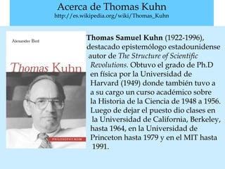 Acerca de Thomas Kuhn
http://es.wikipedia.org/wiki/Thomas_Kuhn
Thomas Samuel Kuhn (1922-1996),
destacado epistemólogo estadounidense
autor de The Structure of Scientific
Revolutions. Obtuvo el grado de Ph.D
en física por la Universidad de
Harvard (1949) donde también tuvo a
a su cargo un curso académico sobre
la Historia de la Ciencia de 1948 a 1956.
Luego de dejar el puesto dio clases en
la Universidad de California, Berkeley,
hasta 1964, en la Universidad de
Princeton hasta 1979 y en el MIT hasta
1991.
 