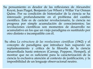 Su pensamiento es deudor de las reflexiones de Alexandre
Koyré, Jean Piaget, Benjamin Lee Whort y Willar Var Orman
Quine. Por su condición de historiador de la ciencia se ha
interesado profundamente en el problema del cambio
científico. Éste es de carácter revolucionario, la ciencia no
progresa por simple acumulación de conocimientos; las
revoluciones científicas son momentos de desarrollo no
acumulativo en los que un viejo paradigma es sustituido por
otro distinto e incompatible con él.
Su obra La estructura de las revoluciones científicas (1962) y el
concepto de paradigma que introduce han supuesto un
replanteamiento y crítica de la filosofía de la ciencia
desarrollada hasta entonces (Carnap, Poppere, Hempel), al
mostrar que no es suficiente para la caracterización de la
ciencia la exclusiva atención al contexto de justificación, y la
imposibilidad de un lenguaje observacional neutro.
 