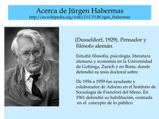 Acerca de Jürgen Habermas
http://es.wikipedia.org/wiki/J%C3%BCrgen_Habermas
(Dusseldorf, 1929). Pensador y
filósofo alemán.
Estudió filosofía, psicología, literatura
alemana y economía en la Universidad
de Gottinga, Zurich y en Bonn, donde
defendió su tesis doctoral sobre
Schelling.
De 1956 a 1959 fue ayudante y
colaborador de Adorno en el Instituto de
Sociología de Francfort del Meno. En
1961 defendió su habilitación, centrada
en el concepto de lo público
 
