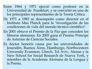 Entre 1964 y 1971 ejerció como profesor en la
Universidad de Frankfurt, y se convirtió en uno de
los principales representantes de la Teoría Crítica.
De 1971 a 1983 se desempeñó como director en el
Instituto Max Planck para la "investigación de las
condiciones de vida del mundo técnico-científico".
En 2001 obtuvo el Premio de la Paz que conceden los
libreros alemanes. En 2003 gana el Premio Príncipe
de Asturias de Ciencias Sociales.
Es doctor honoris causa por las universidades de
Jesuralén, Buenos Aires, Hamburgo, Northwestern
University Evanston, Utrech, Tel Aviv, Atenas y la
New School for Social Research de Nueva York, y
miembro de la Academia Alemana de la Lengua y
la Poesía.
 