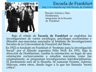 Escuela de Frankfurt
http://es.wikipedia.org/wiki/Escuela_de_Frankfurt
Theodor Adorno y Max
Horkheimer,
integrantes de la Escuela
de Frankfurt
Bajo el rótulo de Escuela de Frankfurt se engloban las
investigaciones de varios sociólogos, psicólogos economistas y
filósofos neo-marxistas asociados al Instituto de Investigaciones
Sociales de la Universidad de Francfort del Meno.
En 1922 es fundado en Frankfurt el "Instituto para la investigación
Social" por el filósofo argentino Félix Weil. En 1931, bajo la
dirección de Horkheimer, cambia la orientación: en lugar de una
orientación exclusivamente a estudios marxistas como fue
originalmente, se programan investigaciones interdisciplinarias.
El predominio será de la filosofía. Se sumarán Fromm, Adorno,
Marcuse, entre otros, dando lugar a la que fue llamada "teoría
crítica".
 