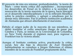El proyecto de ésta era retomar, profundizándola,  la teoría de
Marx - como teoría crítica del capitalismo- , incorporando
los desarrollos de Freud en lo relativo a la sociedad. La
renovación de la teoría marxista de la época, hacía hincapié
en el desarrollo interdisciplinario y en la reflexión filosófica
sobre la práctica científica, y agrupó a estudiosos por lo
demás muy diferentes. Fue la primera institución académica
de Alemania que abrazó abiertamente el marxismo.
Debido al origen judío de la mayoría de sus miembros, se
debió trasladar al exilio americano (luego de pasar por
Ginebra y París, se instala en la Universidad de Columbia,
en New York) durante el régimen nazi, para regresar a
Frankfurt tras la victoria aliada.
Aunque el Instituto continúa activo, practicando la crítica
social, hoy día bajo la dirección de Axel Honneth,
habitualmente se considera a Jürgen Habermas el último
miembro de la escuela de Frankfurt propiamente dicha.
 