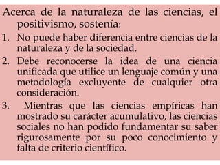 Acerca de la naturaleza de las ciencias, el
positivismo, sostenía:
1. No puede haber diferencia entre ciencias de la
naturaleza y de la sociedad.
2. Debe reconocerse la idea de una ciencia
unificada que utilice un lenguaje común y una
metodología excluyente de cualquier otra
consideración.
3. Mientras que las ciencias empíricas han
mostrado su carácter acumulativo, las ciencias
sociales no han podido fundamentar su saber
rigurosamente por su poco conocimiento y
falta de criterio científico.
 