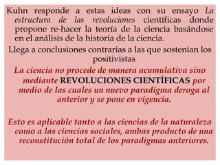Kuhn responde a estas ideas con su ensayo La
estructura de las revoluciones científicas donde
propone re-hacer la teoría de la ciencia basándose
en el análisis de la historia de la ciencia.
Llega a conclusiones contrarias a las que sostenían los
positivistas
La ciencia no procede de manera acumulativa sino
mediante REVOLUCIONES CIENTÍFICAS por
medio de las cuales un nuevo paradigma deroga al
anterior y se pone en vigencia.
Esto es aplicable tanto a las ciencias de la naturaleza
como a las ciencias sociales, ambas producto de una
reconstitución total de los paradigmas anteriores.
 