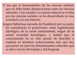 O sea que la hermenéutica de las ciencias sostiene
que no debe haber demarcaciones entre las ciencias
naturales y las sociales. La ciencia natural se evalúa
por las ciencias sociales, se ha desarrollado en una
sociedad y en una historia.
Jurgen Habermas (escuela de Frankfurt) por su parte,
ha considerado al positivismo como legitimación
ideológica de la razón instrumental, origen de la
actual sociedad tecnológica, y señala que el
conocimiento no es sólo asunto de describir o
explicar en términos reduccionistas sino que hay
que poner en claro las determinantes culturales que
se dan a través del trabajo y del lenguaje.
 