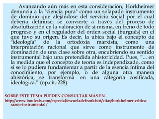 Avanzando aún más en esta consideración, Horkheimer
denuncia a la "ciencia pura" como un solapado instrumento
de dominio que alejándose del servicio social por el cual
debería definirse, se convierte a través del proceso de
absolutización en la valoración de sí misma, en freno de todo
progreso y en el regulador del orden social (burgués) en el
que tuvo su origen. Es decir, la ubica bajo el concepto de
"ideología" de la ortodoxia marxista, como una
interpretación racional que sirve como instrumento de
dominación de una clase sobre otra, encubriendo su sentido
instrumental bajo una pretendida ahistoricidad. Pues, “... en
la medida que el concepto de teoría es independizado, como
si se lo pudiera fundamentar a partir de la esencia íntima del
conocimiento, por ejemplo, o de alguna otra manera
ahistórica, se transforma  en una categoría cosificada,
ideológica.” (op.cit.:228).
SOBRE ESTE TEMA PUEDEN CONSULTAR MÁS EN
http://www.boulesis.com/especial/escueladefrankfurt/citas/horkheimer-critica-
razon-instrumental/
 