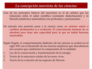 La concepción marxista de las ciencias
Una de los principios básicos del marxismo es el de señalar que las
relaciones entre el saber científico (constante dialectización) y la
filosofía (dialéctica materialista) son profundas y permanentes.
De entrada esta posición pone a la ciencia como un sistema sujeto a
cambios permanentes y a evolución. El conocimiento humano no es
absoluto pero tiene una capacidad para la que no habrá barreras
insalvables.
Según Engels, el comportamiento dialéctico de las ciencias se aceleró en el
siglo XIX con el desarrollo de las ciencias empíricas que descubrieron
tres asuntos que cambiarían la comprensión de la realidad:
1. Ley de la conservación y transformación de la energía.
2. Teoría de la estructura celular de los seres vivos.
3. Teoría de la evolución de las especies de Darwin.
 