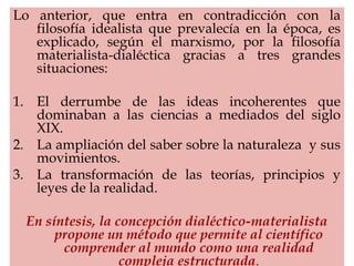 Lo anterior, que entra en contradicción con la
filosofía idealista que prevalecía en la época, es
explicado, según el marxismo, por la filosofía
materialista-dialéctica gracias a tres grandes
situaciones:
1. El derrumbe de las ideas incoherentes que
dominaban a las ciencias a mediados del siglo
XIX.
2. La ampliación del saber sobre la naturaleza y sus
movimientos.
3. La transformación de las teorías, principios y
leyes de la realidad.
En síntesis, la concepción dialéctico-materialista
propone un método que permite al científico
comprender al mundo como una realidad
compleja estructurada.
 