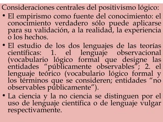 Consideraciones centrales del positivismo lógico:
• El empirismo como fuente del conocimiento: el
conocimiento verdadero sólo puede aplicarse
para su validación, a la realidad, la experiencia
o los hechos.
• El estudio de los dos lenguajes de las teorías
científicas: 1. el lenguaje observacional
(vocabulario lógico formal que designe las
entidades “públicamente observables”; 2. el
lenguaje teórico (vocabulario lógico formal y
los términos que se consideren; entidades “no
observables públicamente”).
• La ciencia y la no ciencia se distinguen por el
uso de lenguaje científica o de lenguaje vulgar
respectivamente.
 