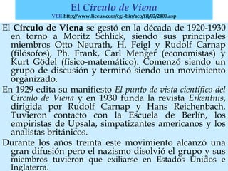 El Círculo de Viena se gestó en la década de 1920-1930
en torno a Moritz Schlick, siendo sus principales
miembros Otto Neurath, H. Feigl y Rudolf Carnap
(filósofos), Ph. Frank, Carl Menger (economistas) y
Kurt Gödel (físico-matemático). Comenzó siendo un
grupo de discusión y terminó siendo un movimiento
organizado.
En 1929 edita su manifiesto El punto de vista científico del
Círculo de Viena y en 1930 funda la revista Erkentnis,
dirigida por Rudolf Carnap y Hans Reichenbach.
Tuvieron contacto con la Escuela de Berlín, los
empiristas de Upsala, simpatizantes americanos y los
analistas británicos.
Durante los años treinta este movimiento alcanzó una
gran difusión pero el nazismo disolvió el grupo y sus
miembros tuvieron que exiliarse en Estados Unidos e
Inglaterra.
El Círculo de Viena
VER http://www.liceus.com/cgi-bin/aco/fil/02/2400.asp
 
