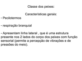 Classe dos peixes: Características gerais: Pecilotermos respiração branquial - Apresentam linha lateral , que é uma estrutura presente nos 2 lados do corpo dos peixes com função sensorial (permite a percepção de vibrações e de pressões do meio). 