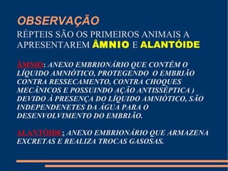 OBSERVAÇÃO
RÉPTEIS SÃO OS PRIMEIROS ANIMAIS A
APRESENTAREM ÂMNIO E ALANTÓIDE
ÂMNIO: ANEXO EMBRIONÁRIO QUE CONTÉM O
LÍQUIDO AMNIÓTICO, PROTEGENDO O EMBRIÃO
CONTRA RESSECAMENTO, CONTRA CHOQUES
MECÂNICOS E POSSUINDO AÇÃO ANTISSÉPTICA )
DEVIDO À PRESENÇA DO LÍQUIDO AMNIÓTICO, SÃO
INDEPENDENETES DA ÁGUA PARA O
DESENVOLVIMENTO DO EMBRIÃO.
ALANTÓIDE: ANEXO EMBRIONÁRIO QUE ARMAZENA
EXCRETAS E REALIZA TROCAS GASOSAS.
 
