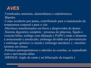 AVES
.Vertebrados amniotas, alantoidianos e endotérmicos
.Bípedes
.Corpo recoberto por penas, contribuindo para a manutenção da
temperatura corporal e para o vôo
.Maxilares transformados em bicos e desprovidos de dentes
.Sistema digestório completo : presença de pâncreas, fígado e
vesícula biliar; esôfago com dilatação ( PAPO ) onde o alimento
é armazenado e amolecido; estômago dividido em proventrículo
( estômago químico ) e moela ( estômago mecânico ) ; intestino
termina em cloaca
.Pulmões parenquimatosos e aderidos às costelas, se expandindo
com o movimento delas
.SIRINGE: órgão do canto ( na bifurcação da traquéia )
 