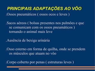 PRINCIPAIS ADAPTAÇÕES AO VÔO
.Ossos pneumáticos ( ossos ocos e leves )
.Sacos aéreos ( bolsas presentes nos pulmões e que
se comunicam com os ossos pneumáticos )
tornando o animal mais leve
.Ausência de bexiga urinária
.Osso esterno em forma de quilha, onde se prendem
os músculos que atuam no vôo
.Corpo coberto por penas ( estruturas leves )
 