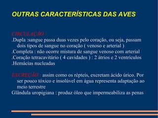 OUTRAS CARACTERÍSTICAS DAS AVES
CIRCULAÇÃO :
.Dupla :sangue passa duas vezes pelo coração, ou seja, passam
dois tipos de sangue no coração ( venoso e arterial )
.Completa : não ocorre mistura de sangue venoso com arterial
.Coração tetracavitário ( 4 cavidades ) : 2 átrios e 2 ventrículos
.Hemácias nucleadas
EXCREÇÃO : assim como os répteis, excretam ácido úrico. Por
ser pouco tóxico e insolúvel em água representa adaptação ao
meio terrestre
Glândula uropigiana : produz óleo que impermeabiliza as penas
 