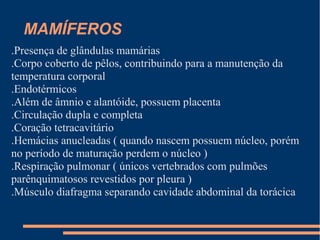 MAMÍFEROS
.Presença de glândulas mamárias
.Corpo coberto de pêlos, contribuindo para a manutenção da
temperatura corporal
.Endotérmicos
.Além de âmnio e alantóide, possuem placenta
.Circulação dupla e completa
.Coração tetracavitário
.Hemácias anucleadas ( quando nascem possuem núcleo, porém
no período de maturação perdem o núcleo )
.Respiração pulmonar ( únicos vertebrados com pulmões
parênquimatosos revestidos por pleura )
.Músculo diafragma separando cavidade abdominal da torácica
 