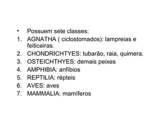 • Possuem sete classes:
1. AGNATHA ( ciclostomados): lampreias e
   feiticeiras.
2. CHONDRICHTYES: tubarão, raia, quimera.
3. OSTEICHTHYES: demais peixes
4. AMPHIBIA: anfíbios
5. REPTILIA: répteis
6. AVES: aves
7. MAMMALIA: mamíferos
 