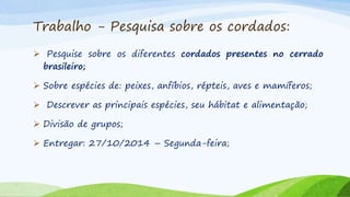 Trabalho - Pesquisa sobre os cordados:
 Pesquise sobre os diferentes cordados presentes no cerrado
brasileiro;
 Sobre espécies de: peixes, anfíbios, répteis, aves e mamíferos;
 Descrever as principais espécies, seu hábitat e alimentação;
 Divisão de grupos;
 Entregar: 27/10/2014 – Segunda-feira;
 