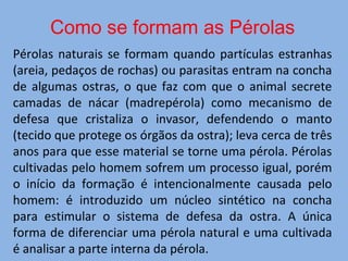 Pérolas naturais se formam quando partículas estranhas
(areia, pedaços de rochas) ou parasitas entram na concha
de algumas ostras, o que faz com que o animal secrete
camadas de nácar (madrepérola) como mecanismo de
defesa que cristaliza o invasor, defendendo o manto
(tecido que protege os órgãos da ostra); leva cerca de três
anos para que esse material se torne uma pérola. Pérolas
cultivadas pelo homem sofrem um processo igual, porém
o início da formação é intencionalmente causada pelo
homem: é introduzido um núcleo sintético na concha
para estimular o sistema de defesa da ostra. A única
forma de diferenciar uma pérola natural e uma cultivada
é analisar a parte interna da pérola.
Como se formam as Pérolas
 