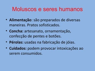 Moluscos e seres humanos
• Alimentação: são preparados de diversas
maneiras. Pratos sofisticados.
• Concha: artesanato, ornamentação,
confecção de pentes e botões.
• Pérolas: usadas na fabricação de jóias.
• Cuidados: podem provocar intoxicações ao
serem consumidos.
 