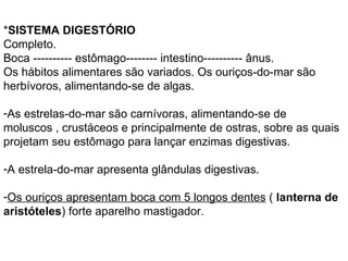 * SISTEMA DIGESTÓRIO Completo. Boca ---------- estômago-------- intestino---------- ânus. Os hábitos alimentares são variados. Os ouriços-do-mar são herbívoros, alimentando-se de algas.  As estrelas-do-mar são carnívoras, alimentando-se de moluscos , crustáceos e principalmente de ostras, sobre as quais projetam seu estômago para lançar enzimas digestivas.  A estrela-do-mar apresenta glândulas digestivas.  Os ouriços apresentam boca com 5 longos dentes  (  lanterna de aristóteles ) forte aparelho mastigador. 