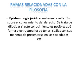 • Epistemología jurídica: entra en la reflexión
 sobre el conocimiento del derecho. Se trata de
  dilucidar si este conocimiento es posible; qué
 forma o estructura ha de tener; cuáles son sus
   maneras de presentarse en las sociedades,
                        etc.
 