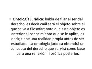 • Ontología jurídica: habla de fijar el ser del
 derecho, es decir cuál será el objeto sobre el
 que se va a filosofar; note que este objeto es
 anterior al conocimiento que se le aplica, es
 decir, tiene una realidad propia antes de ser
 estudiado. La ontología jurídica obtendrá un
 concepto del derecho que servirá como base
    para una reflexión filosófica posterior.
 