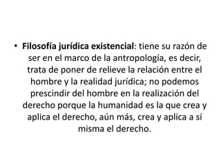 • Filosofía jurídica existencial: tiene su razón de
    ser en el marco de la antropología, es decir,
   trata de poner de relieve la relación entre el
     hombre y la realidad jurídica; no podemos
     prescindir del hombre en la realización del
  derecho porque la humanidad es la que crea y
   aplica el derecho, aún más, crea y aplica a sí
                 misma el derecho.
 
