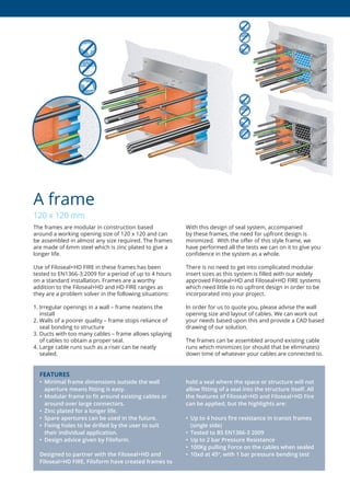 The frames are modular in construction based
around a working opening size of 120 x 120 and can
be assembled in almost any size required. The frames
are made of 6mm steel which is zinc plated to give a
longer life.
Use of Filoseal+HD FIRE in these frames has been
tested to EN1366-3:2009 for a period of up to 4 hours
on a standard installation. Frames are a worthy
addition to the Filoseal+HD and HD FIRE ranges as
they are a problem solver in the following situations:
1. Irregular openings in a wall – frame neatens the
install
2. Walls of a poorer quality – frame stops reliance of
seal bonding to structure
3. Ducts with too many cables – frame allows splaying
of cables to obtain a proper seal.
4. Large cable runs such as a riser can be neatly
sealed.
With this design of seal system, accompanied
by these frames, the need for upfront design is
minimized. With the offer of this style frame, we
have performed all the tests we can on it to give you
confidence in the system as a whole.
There is no need to get into complicated modular
insert sizes as this system is filled with our widely
approved Filoseal+HD and Filoseal+HD FIRE systems
which need little to no upfront design in order to be
incorporated into your project.
In order for us to quote you, please advise the wall
opening size and layout of cables. We can work out
your needs based upon this and provide a CAD based
drawing of our solution.
The frames can be assembled around existing cable
runs which minimizes (or should that be eliminates)
down time of whatever your cables are connected to.
A frame
120 x 120 mm
FEATURES
•	 Minimal	frame	dimensions	outside	the	wall	
aperture	means	ﬁ	tting	is	easy.
•	 Modular	frame	to	ﬁ	t	around	existing	cables	or	
around	over	large	connectors.
•	 Zinc	plated	for	a	longer	life.
•	 Spare	apertures	can	be	used	in	the	future.
•	 Fixing	holes	to	be	drilled	by	the	user	to	suit	
their	individual	application.
•	 Design	advice	given	by	Filoform.
Designed to partner with the Filoseal+HD and
Filoseal+HD	FIRE,	Filoform	have	created	frames	to	
hold a seal where the space or structure will not
allow	ﬁ	tting	of	a	seal	into	the	structure	itself.	All	
the features of Filoseal+HD and Filoseal+HD Fire
can	be	applied,	but	the	highlights	are:
•	 Up	to	4	hours	ﬁ	re	resistance	in	transit	frames	
(single	side)
•	 Tested	to	BS	EN1366-3	2009
•	 Up	to	2	bar	Pressure	Resistance
• 100Kg pulling Force on the cables when sealed
•	 10xd	at	45º,	with	1	bar	pressure	bending	test
 
