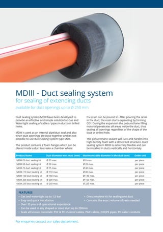 Duct sealing system MDIII have been developed to
provide an effective and simple solution for Gas and
Watertight sealing of cables / pipes in ducts or drilled
holes.
MDIII is used as an internal pipe/duct seal and also
when duct openings are close together and it’s not
possible to use duct sealing system type MDII.
The product contains 2 foam flanges which can be
placed inside a duct to create a chamber where
the resin can be poured in. After pouring the resin
in the duct, the resin starts expanding by forming
CO². During the expansion the polyurethane filling
material penetrates all areas inside the duct, thus
sealing all openings regardless of the shape of the
duct or drilled hole.
The polyurethane sealant will cure and harden into
high density foam with a closed cell structure. Duct
sealing system MDIII is extremely flexible and can
be installed in ducts vertically and horizontaly.
MDIII - Duct sealing system
for sealing of extending ducts
available for duct openings up to Ø 250 mm
For enquiries contact our sales department.
FEATURES
• Gas and watertight up to 1,0 bar • One complete kit for sealing one duct
•	 Easy	and	quick	installation	 •	 Contains	the	exact	volume	of	resin	needed
•	 Over	35	years	of	operational	experience
• Can be used in any shaped or sized duct up to 250mm
•	 Seals	all	known	materials:	PVC	&	PE	sheeted	cables,	PILC	cables,	(HD)PE	pipes,	PE	water	conduits
Product Name Duct diameter min.-max. (mm) Maximum cable diameter in the duct (mm) Order unit
MDIII-25 duct sealing kit Ø 25 max. Ø 8 max. per piece
MDIII-50 duct sealing kit Ø 50 max. Ø 20 max. per piece
MDIII-75 duct sealing kit Ø 75 max. Ø 40 max. per piece
MDIII-110 duct sealing kit Ø 110 max. Ø 80 max. per piece
MDIII-160 duct sealing kit Ø 160 max. Ø 130 max. per piece
MDIII-200 duct sealing kit Ø 200 max. Ø 160 max. per piece
MDIII-250 duct sealing kit Ø 250 max. Ø 220 max. per piece
 