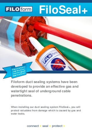 FiloSeal+

Filoform duct sealing systems have been
developed to provide an effective gas and
watertight seal of underground cable
penetrations.

When installing our duct sealing system FiloSeal+, you will
protect valuables from damage which is caused by gas and
water leaks.

 