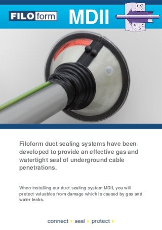 MDII

Filoform duct sealing systems have been
developed to provide an effective gas and
watertight seal of underground cable
penetrations.

When installing our duct sealing system MDII, you will
protect valuables from damage which is caused by gas and
water leaks.

 