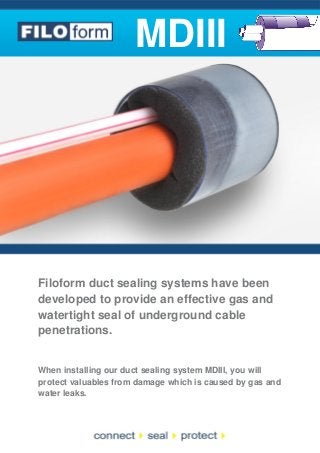 MDIII

Filoform duct sealing systems have been
developed to provide an effective gas and
watertight seal of underground cable
penetrations.

When installing our duct sealing system MDIII, you will
protect valuables from damage which is caused by gas and
water leaks.

 