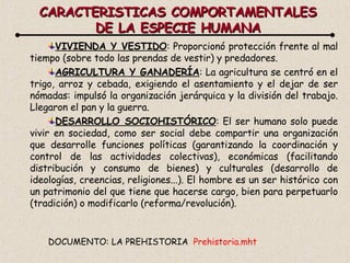 CARACTERISTICAS COMPORTAMENTALES DE LA ESPECIE HUMANA VIVIENDA Y VESTIDO : Proporcionó protección frente al mal tiempo (sobre todo las prendas de vestir) y predadores.  AGRICULTURA Y GANADERÍA : La agricultura se centró en el trigo, arroz y cebada, exigiendo el asentamiento y el dejar de ser nómadas: impulsó la organización jerárquica y la división del trabajo. Llegaron el pan y la guerra. DESARROLLO SOCIOHISTÓRICO : El ser humano solo puede vivir en sociedad, como ser social debe compartir una organización que desarrolle funciones políticas (garantizando la coordinación y control de las actividades colectivas), económicas (facilitando distribución y consumo de bienes) y culturales (desarrollo de ideologías, creencias, religiones...). El hombre es un ser histórico con un patrimonio del que tiene que hacerse cargo, bien para perpetuarlo (tradición) o modificarlo (reforma/revolución). DOCUMENTO: LA PREHISTORIA  Prehistoria. mht 