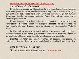 MODO HUMANO DE OBRAR: LA VOLUNTAD LA LIBERTAD DEL SER HUMANO El hombre se encuentra liberado de la tiranía de los estímulos, aunque sienta sed puede no beber, (estímulos internos) y ante la presencia de agua, aun sintiendo sed, puede no beber (estímulos externos). El ser humano tiene que decidir un comportamiento. Posee libertad de elegir entre diversas posibilidades. El ser humano puede hacer de todo una necesidad, y ser el eterno insatisfecho o puede hacer de cualquier aspecto de la realidad un instrumento del que disponer para satisfacer sus necesidades. Todo le sirve.  La libertad, se encuentra supeditada a la estructura del organismo. Una enfermedad puede hacer que perdamos la libertad. Al mismo tiempo no es igualmente libre un bebe, un niño, un adolescente o un adulto. Libertad es tener que elegir, voluntad en escoger qué deseos se quieren. La libertad depende de las posibilidades, bien históricas o sociales. LEER EL TEXTO DE SARTRE: “ El ser humano y sus circunstancias”  LIBERTAD.PDF 