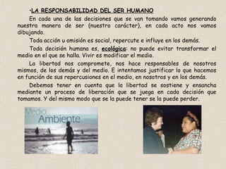 LA RESPONSABILIDAD DEL SER HUMANO En cada una de las decisiones que se van tomando vamos generando nuestra manera de ser (nuestro carácter), en cada acto nos vamos dibujando. Toda acción u omisión es social, repercute e influye en los demás. Toda decisión humana es,  ecológica : no puede evitar transformar el medio en el que se halla. Vivir es modificar el medio. La libertad nos compromete, nos hace responsables de nosotros mismos, de los demás y del medio. E intentamos justificar lo que hacemos en función de sus repercusiones en el medio, en nosotros y en los demás. Debemos tener en cuenta que la libertad se sostiene y ensancha mediante un proceso de liberación que se juega en cada decisión que tomamos. Y del mismo modo que se la puede tener se la puede perder. 