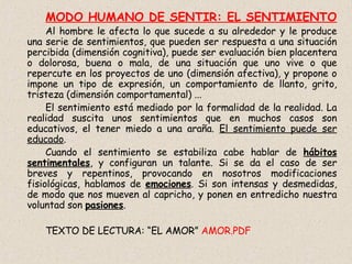 MODO HUMANO DE SENTIR: EL SENTIMIENTO Al hombre le afecta lo que sucede a su alrededor y le produce una serie de sentimientos, que pueden ser respuesta a una situación percibida (dimensión cognitiva), puede ser evaluación bien placentera o dolorosa, buena o mala, de una situación que uno vive o que repercute en los proyectos de uno (dimensión afectiva), y propone o impone un tipo de expresión, un comportamiento de llanto, grito, tristeza (dimensión comportamental) ... El sentimiento está mediado por la formalidad de la realidad. La realidad suscita unos sentimientos que en muchos casos son educativos, el tener miedo a una araña.  El sentimiento puede ser educado . Cuando el sentimiento se estabiliza cabe hablar de  hábitos sentimentales , y configuran un talante. Si se da el caso de ser breves y repentinos, provocando en nosotros modificaciones fisiológicas, hablamos de  emociones . Si son intensas y desmedidas, de modo que nos mueven al capricho, y ponen en entredicho nuestra voluntad son  pasiones . TEXTO DE LECTURA: “EL AMOR”  AMOR.PDF 
