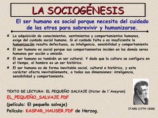 LA SOCIOGÉNESIS La adquisición de conocimientos, sentimientos y comportamientos humanos, exige del cuidado social humano. Si el cuidado falta o es insuficiente la  humanización  resulta defectuosa, su inteligencia, sensibilidad y comportamiento  El ser humano es social porque sus comportamientos inciden en los demás seres humanos por acción u omisión. El ser humano es también un ser cultural. Y dado que la cultura se configura en el tiempo, el hombre es un ser histórico.  El ser humano es de forma inevitable social, cultural e histórico, y este carácter afecta inevitablemente, a todas sus dimensiones: inteligencia, sensibilidad y comportamiento. TEXTO DE LECTURA: EL PEQUEÑO SALVAJE (Victor de l´Aveyron) EL_PEQUEÑO_SALVAJE.PDF   (película: El pequeño salvaje) Película:  KASPAR_HAUSER.PDF  de Herzog. El ser humano es social porque necesita del cuidado de los otros para sobrevivir y humanizarse. ITARD (1774-1838) 