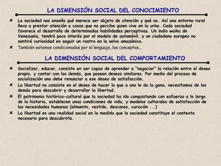 La sociedad nos enseña qué merece ser objeto de atención y qué no. Así una entorno rural lleva a prestar atención a cosas que no percibe quien vive en la urbe. Cada sociedad favorece el desarrollo de determinadas habilidades perceptivas. Un indio waika de Venezuela, tendrá poco interés por el modelo de automóvil, y un ciudadano europeo no sentirá curiosidad en seguir un rastro en la selva amazónica. También estamos condicionados por el lenguaje, los conceptos... LA DIMENSIÓN SOCIAL DEL CONOCIMIENTO LA DIMENSIÓN SOCIAL DEL COMPORTAMIENTO Socializar, educar, consiste en ser capaz de aprender a “negociar” la relación entre el deseo propio, y contar con los demás, que poseen deseos similares. Por medio del proceso de socialización uno debe renunciar a ese deseo de satisfacción. La libertad no consiste en el deseo de hacer lo que a uno le da la gana, necesitamos de los demás para descubrir y desarrollar la libertad. El patrimonio histórico-cultural que la sociedad ha ido conquistando con esfuerzo a lo largo de la historia, establecen unas condiciones de vida, y modelos culturales de satisfacción de las necesidades humanas (alimento, vestido, descanso, curación ...) La libertad es una realidad social en la medida que la sociedad constituye el contexto necesario para descubrirla.  
