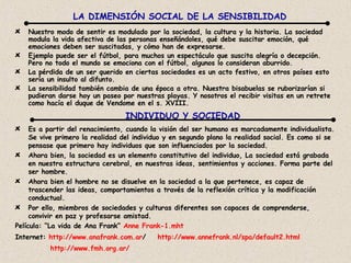 Nuestro modo de sentir es modulado por la sociedad, la cultura y la historia. La sociedad modula la vida afectiva de las personas enseñándoles, qué debe suscitar emoción, qué emociones deben ser suscitadas, y cómo han de expresarse. Ejemplo puede ser el fútbol, para muchos un espectáculo que suscita alegría o decepción. Pero no todo el mundo se emociona con el fútbol, algunos lo consideran aburrido. La pérdida de un ser querido en ciertas sociedades es un acto festivo, en otros países esto sería un insulto al difunto.  La sensibilidad también cambia de una época a otra. Nuestra bisabuelas se ruborizarían si pudieran darse hoy un paseo por nuestras playas. Y nosotros el recibir visitas en un retrete como hacía el duque de Vendome en el s. XVIII. LA DIMENSIÓN SOCIAL DE LA SENSIBILIDAD INDIVIDUO Y SOCIEDAD Es a partir del renacimiento, cuando la visión del ser humano es marcadamente individualista. Se vive primero la realidad del individuo y en segundo plano la realidad social. Es como si se pensase que primero hay individuos que son influenciados por la sociedad.  Ahora bien, la sociedad es un elemento constitutivo del individuo, La sociedad está grabada en nuestra estructura cerebral, en nuestras ideas, sentimientos y acciones. Forma parte del ser hombre. Ahora bien el hombre no se disuelve en la sociedad a la que pertenece, es capaz de trascender las ideas, comportamientos a través de la reflexión crítica y la modificación conductual.  Por ello, miembros de sociedades y culturas diferentes son capaces de comprenderse, convivir en paz y profesarse amistad. Película: “La vida de Ana Frank”  Anne Frank -1. mht Internet:  http:// www . anafrank .com. ar /   http:// www . annefrank . nl / spa /default2. html http:// www . fmh . org . ar / 