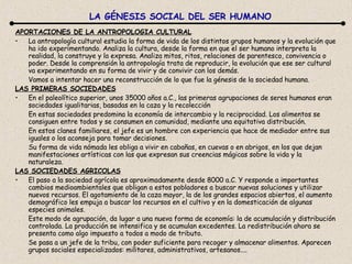 APORTACIONES DE LA ANTROPOLOGIA CULTURAL La antropología cultural estudia la forma de vida de los distintos grupos humanos y la evolución que ha ido experimentando. Analiza la cultura, desde la forma en que el ser humano interpreta la realidad, la construye y la expresa. Analiza mitos, ritos, relaciones de parentesco, convivencia o poder. Desde la comprensión la antropología trata de reproducir, la evolución que ese ser cultural va experimentando en su forma de vivir y de convivir con los demás. Vamos a intentar hacer una reconstrucción de lo que fue la génesis de la sociedad humana. LAS PRIMERAS SOCIEDADES En el paleolítico superior, unos 35000 años a.C., las primeras agrupaciones de seres humanos eran sociedades igualitarias, basadas en la caza y la recolección En estas sociedades predomina la economía de intercambio y la reciprocidad. Los alimentos se consiguen entre todos y se consumen en comunidad, mediante una equitativa distribución. En estos clanes familiares, el jefe es un hombre con experiencia que hace de mediador entre sus iguales o los aconseja para tomar decisiones. Su forma de vida nómada les obliga a vivir en cabañas, en cuevas o en abrigos, en los que dejan manifestaciones artísticas con las que expresan sus creencias mágicas sobre la vida y la naturaleza. LAS SOCIEDADES AGRICOLAS El paso a la sociedad agrícola es aproximadamente desde 8000 a.C. Y responde a importantes cambios medioambientales que obligan a estos pobladores a buscar nuevas soluciones y utilizar nuevos recursos. El agotamiento de la caza mayor, la de los grandes espacios abiertos, el aumento demográfico les empuja a buscar los recursos en el cultivo y en la domesticación de algunas especies animales. Este modo de agrupación, da lugar a una nueva forma de economía: la de acumulación y distribución controlada. La producción se intensifica y se acumulan excedentes. La redistribución ahora se presenta como algo impuesto a todos a modo de tributo. Se pasa a un jefe de la tribu, con poder suficiente para recoger y almacenar alimentos. Aparecen grupos sociales especializados: militares, administrativos, artesanos.... LA GÉNESIS SOCIAL DEL SER HUMANO 