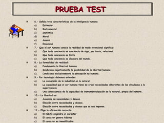 PRUEBA TEST  6.- Señala tres características de la inteligencia humana Estimular Instrumental Instintiva Moral Amoral Emocional 7.- Que el ser humano conoce la realidad de modo intencional significa: Que toda conciencia es conciencia de algo, por tanto, relacional. Que toda conciencia es finita Que toda conciencia es clausura del mundo. 8.- La formalidad de realidad: Fundamenta la libertad humana Condiciona negativamente la posibilidad de la libertad humana Condiciona exclusivamente la percepción no humana.  9.- Por tecnología debemos entender: La conversión de lo industrial en lo natural La capacidad que el ser humano tiene de crear necesidades diferentes de las vinculadas a la supervivencia Una consecuencia de la capacidad de instrumentalización de lo natural, propia del hombre. 10.- La libertad es: Ausencia de necesidades y deseos Elección entre necesidades y deseos.  Elección entre necesidades y deseos que se nos imponen. 11.- Elige la afirmación correcta: El hábito engendra el carácter El carácter genera hábitos El carácter es inmodificable 