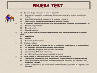 PRUEBA TEST  12.- Del hecho de que toda acción es social se desprende: Que solo son responsables los sujetos que deciden colectivamente las acciones que se han de realizar Que mi libertad y elección condiciona la de los demás y viceversa Que la libertad individual es independiente de la libertad colectiva. 13.- El sentimiento como respuesta afectiva a una situación percibida corresponde estructuralmente a su: Dimensión comportamental Dimensión afectiva Dimensión cognitiva 14.- ¿Cuál de estas características de la especie humana crees que es determinante de su dimensión social? Bipedestación Neotenia Fabricación de herramientas 15.- ¿Verdadero o Falso? El carácter social del ser humano afecta a su inteligencia y comportamiento, no a su sensibilidad. Las habilidades cognitivas están moduladas lingüísticamente Las habilidades perceptivas están moduladas culturalmente La autonomía es fruto de la heteronomía Los hábitos sentimentales no están modulados socialmente 16.- Que el individuo es esencialmente un ser social tiene como consecuencia: Que no puede trascender las ideas, los sentimientos y comportamientos socialmente adquiridos. Que la sociedad está grabada en la estructura cerebral del ser humano, así como en sus ideas, sentimientos y acciones. Que las sociedades a las que pertenecen los individuos impiden su posibilidad de comprender otras sociedades. 