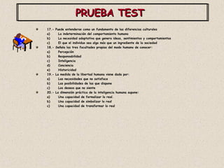 PRUEBA TEST  17.- Puede entenderse como un fundamento de las diferencias culturales La indeterminación del comportamiento humano La necesidad adaptativa que genera ideas, sentimientos y comportamientos El que el individuo sea algo más que un ingrediente de la sociedad 18.- Señala las tres facultades propias del modo humano de conocer: Percepción Responsabilidad Inteligencia Conciencia Historicidad 19.- La medida de la libertad humana viene dada por: Las necesidades que no satisface Las posibilidades de las que dispone Los deseos que no siente 20.- La dimensión práctica de la inteligencia humana supone: Una capacidad de formalizar lo real. Una capacidad de simbolizar lo real Una capacidad de transformar lo real 