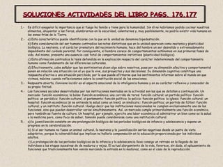 SOLUCIONES ACTIVIDADES DEL LIBRO PAGS. 176,177 1.-  Es difícil exagerar la importancia que el fuego ha tenido y tiene para la humanidad. Sin él no habríamos podido cocinar nuestros alimentos, ahuyentar a las fieras, alumbrarnos en la oscuridad, calentarnos y, muy posiblemente, no podría existir vida humana en las zonas frías de la Tierra. 2.-  a) Esta característica puede identificarse con la que en la unidad se denomina bipedestación. b) Esta consideración del ser humano contradice las notas distintivas que en la unidad aparecen como neotenia y plasticidad biológica. La neotenia, o el carácter prematuro del nacimiento humano, hace del hombre un ser desvalido y extremadamente dependiente del cuidado parental. Por consiguiente, el hombre carece de comportamientos autónomos en sus primeras fases de vida. Así mismo, presenta una ausencia casi total de comportamientos instintivos (plasticidad biológica). c) Esta afirmación contradice la tesis defendida en la explicación respecto del carácter indeterminado del comportamiento humano como fundamento de las diferencias culturales. d) Efectivamente, cabe señalar que los sentimientos dicen algo sobre nosotros, pues por su dimensión afectiva y comportamental ponen en relación una situación con el yo que la vive, sus proyectos y sus decisiones. Su dimensión cognitiva constituye una respuesta afectiva a una situación percibida, por lo que puede afirmarse que los sentimientos informan sobre el mundo en que vivimos, máxime cuando reflexionamos sobre la constitución social de las emociones. 3.-  Respuesta abierta. Conviene incidir en el aspecto emocional de la inteligencia humana y en su carácter reflexivo y conocedor de su propia finitud. 4.-  Las funciones sociales desarrolladas por las instituciones mentadas en la actividad son las que se detallan a continuación. Un mercado: función económica; la bolsa: función económica; una corrida de toros: función cultural; un partido político: función política; un periódico: función cultural; el parlamento: función política; la policia: función política; la iglesia: función cultural; un hospital: función económica (si se entiende la salud como un bien); un sindicato;: función política; un partido de fútbol: función cultural; y un instituto: función cultural. Huelga decir que las instituciones mencionadas no cumplen exclusivamente una de las funciones, sino que pueden desarrollar varias simultáneamente. Así, un mercado cumple primordialmente una función económica, pero también es fuente de cultura. Un hospital, por ejemplo, ejercita una labor económica al administrar un bien como es la salud o la medicina pero, como foco de saber, tamnién puede considerarse como una institución cultural. 5.-  a) la juvenilización consiste en una prolongación biológica de los períodos biológicos de infancia y adolescencia y supone un progreso en la cerebralización. b) Si el ser humano no fuese un animal cultural, la neotenia y la juvenilización serían negativas desde un punto de vista adaptativo, porque la vulnerabilidad que implican no hallaría compensación en la educación proporcionada por los individuos adultos. c) La prolongación de los períodos biológicos de la infancia y la adolescencia lleva consigo un retraso en la llegada de los individuos a las etapas sucesivas de de madurez y vejez. El actual alargamiento de la vida, favorece, sin duda, el aplazamiento de funciones que tradicionalmente han venido marcando la entrada en la madurez, como es el caso de la reproducción. 
