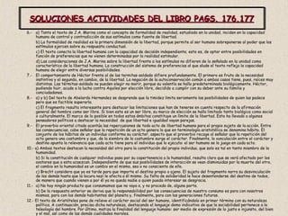 SOLUCIONES ACTIVIDADES DEL LIBRO PAGS. 176,177 6.-  a) Tanto el texto de J.A. Marina como el concepto de formalidad de realidad, estudiado en la unidad, inciden en la capacidad humana de control y contradicción de sus estímulos como fuente de libertad. b) La formalidad de realidad es la primera dimensión de la libertad, porque permite al ser humano sobreponerse al poder que los estímulos ejercen sobre su respuesta conductual. c) El texto conecta la libertad humana con la capacidad de decisión independiente; esto es, de optar entre posibilidades en función de preferencias que no vienen determinadas por la realidad estimular. d) Las consideraciones de J.A. Marina sobre la libertad frente a los estímulos no difieren de lo señalado en la unidad como característico de la libertad humana. La construcción del sistema de preferencias al que alude el texto refleja la capacidad humana de elegir entre diversas posibilidades. 7.-  El comportamiento de Héctor frente al de las termitas-soldado difiere profundamente. El primero es fruto de la necesidad instintiva y el segundo, en cambio, de la libertad. La negación de la autoconservación común a ambos casos tiene, pues, raíces muy distintas. Las térmitas-soldado no pueden elegir no morir, porque su valentía se halla predeterminada biológicamente. Héctor, pudiendo huir, acude a la lucha contra Aquiles por elección libre, decidido a cumplir con su deber ante su familia y conciudadanos. 8.-  a) y b) Del texto de Abelardo Hernandez se desprende que la timidez limita seriamente las posibilidades de quien las padece pero que es factible superarla. c) El fragmento resulta interesante para destacar las limitaciones que han de tenerse en cuenta respecto de la afirmación general del hombre como ser libre. Si bien este es un ser libre, su marco de elección se halla limitado tanto biológica como social o culturalmente. El marco de lo posible en todos estos ámbitos constituye un límite de la libertad. Esto ha llevado a algunos pensadores políticos a destacar la necesidad  de que libertad e igualdad vayan parejas. 9.-  El proverbio oriental citado acentúa las repercusiones de todo acto de libertad humana para el propio sujeto de la acción. Entre las consecuencias, cabe señalar que la repetición de un acto genera lo que en terminología aristotélica se denomina hábito. El conjunto de los hábitos de un individuo conforma su carácter, aspecto que el proverbio recoge al señalar que la repetición del acto genera una costumbre y que, de la siembra de la costumbre surge el carácter. Finalmente, la vunculación entre el carácter y destino apunta la relevancia que cada acto tiene para el individuo que lo ejecuta: el ser humano se la juega en cada acto. 10.- a) Ambos textos destacan la necesidad del otro para la constitución del propio individuo, que solo es tal en tanto miembro de la humanidad. b) Si la constitución de cualquier individuo pasa por su copertenencia a la humanidad, resulta claro que se verá afectado por los avatares que a esta acaezcan. Independiente de que sus posibilidades de interacción se vean disminuidas por la muerte del otro, el cambio en la humanidad es un cambio en el mismo, sea o no consciente de ello. c) Brecht considera que ya es tarde para que importe el destino propio o ajeno. El sujeto del fragmento narra su desvinculación  de los demás hasta que la locura nazi le afecta a él mismo. Su falta de solidaridad le hace desentenderse del destino de todos, de manera que cuando vienen a por él ya no queda nadie a quien pueda interesar se desgracia. 11.-  a) No hay ningún producto que consumamos que no vaya a, y no proceda de, alguna parte. b) De la respuesta anterior se deriva que la responsabilidad por las consecuencias de nuestro consumo es para con nosotros mismos, para con los demás habitantes del planeta y, finalmente, para con las generaciones futuras. 12.- El texto de Aristóteles pone de relieve el carácter social del ser humano, identificándolo en primer término con su naturaleza política. A continuación, precisa dicha naturaleza, destacando el lenguaje domo indicativo de que la sociabilidad pertenece a la teleología del hombre. Por último, matiza la finalidad del lenguaje humano: ser medio de expresión de lo justo e injunsto, del bien y el mal, así como de las demás cualidades morales.  